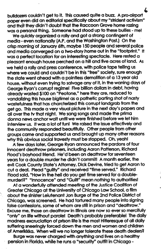 [3 bulldozers couldn’t get fo it. This caused quite a buzz. A pro-aiport paper even did an editorial specifically about my “strident acfivism™ and thdt they didn’t doubt that the Raccoon Grove home razing was a personal thing. Someone had stood up 10 these bullies - mel We quickly organized a rally and got a strong confingent of media - even nationally (A.P. and the Washington Post.) On the crisp moming of January éth, maybe 150 people and several police aand media converged on a two-story home out in the “footprint.” It was a perfect location for an interesfing spectacle. Here rested a pleasant enough house perched on a hill and five acres of land. As we held a rally and press conference, with police tape feling us ‘where we could and couldn’t be in this “free” society, sure enough the state went ahead with a pointiess demolition of a 13 year old house, without even frying fo salvage any of it,in the waning days of George Ryan’s comupt regime! Five billion dollars in debt, having already wasted $100 on “Peofone,” here they are, reduced fo vandalzing this house bigtime! as a pathetic parting shot of nasty ‘wastefuiness that has charcterized this corupt landgrab from the get go. This made a very visual picture in the next day’s papers and ol over the tv that night. We sang songs and made the prima donna news anchor wait unfil we were finished before we let him interview us. Itwas a lot of funl We ralsed the issue effectively and the community responded beautifully. Other people from other groups came and supported us and brought up many other reasons. ‘why this obvious social fravesty must be stopped. Oh. yeah! Afew days later, George Ryan announced the pardons of four innocent deathrow prisoners, including Aaron Patterson, Richard Flood’s boyhood friend. He’d been on deathrow for seventeen ‘years for a double murder he didn’t commitl A month earier, the evil Cook County State’s Attomey, Dick Devine, tried fo get Aaron to cut a dedl. Plead "guilty” and received “fime served." Richard Flood said, “How in the hell do you get fime served for a double- murder?" “Innocence"” and “Guilt” mean nothing fo authorities! At a wonderfully attended meeting of the Justice Coaiifion of Greater Chicago at the University of Chicago Law School, a film about the sinister Leiutenant Jon Burge of the 2nd Police District of Chicago, was screened. He had tortured many people info signing false confessions, some of whom are stillin prison and "deathrow." Excuse me, those on deathrow in llinois are now 5o ever so mercifully “only” on life without parole! Death’s probably preferablel The daily madness excruciation of prison life is the most Hitieresque of all daily suffering sneeringly forced down the men and women and children of Amerikkka. When will we no longer tolerate these death dealers? Burge was never charged with anything and lives on a healthy pension in Forida, while he runs a “security” outfitin Chicago -